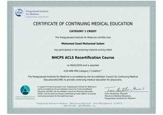 CERTIFICATE OF CONTINUING MEDICAL EDUCATION
CATEGORY 1 CREDIT
The Postgraduate Institute for Medicine certiﬁes that
Mohamed Saad Mohamed Salem
has participated in the enduring material activity titled
NHCPS ACLS Recertiﬁcation Course
on 06/01/2020 and is awarded
4.00 AMA PRA Category 1 Credit(s)™
The Postgraduate Institute for Medicine is accredited by the Accreditation Council for Continuing Medical
Education(ACCME) to provide continuing medical education for physicians.
In support of improving patient care, Postgraduate Institute for Medicine is
jointly accredited by the Accreditation Council for Continuing Medical
Education (ACCME), the Accreditation Council for Pharmacy Education
(ACPE), and the American Nurses Credentialing Center (ANCC), to provide
continuing education for the healthcare team.
 