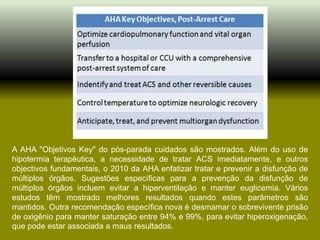 A AHA "Objetivos Key" do pós-parada cuidados são mostrados. Além do uso de
hipotermia terapêutica, a necessidade de tratar ACS imediatamente, e outros
objectivos fundamentais, o 2010 da AHA enfatizar tratar e prevenir a disfunção de
múltiplos órgãos. Sugestões específicas para a prevenção da disfunção de
múltiplos órgãos incluem evitar a hiperventilação e manter euglicemia. Vários
estudos têm mostrado melhores resultados quando estes parâmetros são
mantidos. Outra recomendação específica nova é desmamar o sobrevivente prisão
de oxigênio para manter saturação entre 94% e 99%, para evitar hiperoxigenação,
que pode estar associada a maus resultados.
 