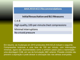Em resumo, as mudanças em 2010 protocolos AHA ACLS incluem o seguinte:
Compressões torácicas a uma taxa de 100 por minuto, com interrupções
mínimas, agora são recomendados como o primeiro passo para a reanimação -
uma abordagem CAB, em vez da formulação ABC anterior. Pressão cricóide não
prevenir a aspiração e pode atrasar a colocação das vias aéreas avançadas.
 