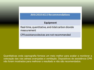 Quantitativas onda capnografia fornece um meio melhor para avaliar e monitorar a
colocação das vias aéreas avançadas e ventilação. Dispositivos de assistência CPR
não foram mostrados para melhorar o resultado e não são recomendados.
 