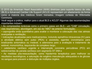 O 2010 da American Heart Association (AHA) diretrizes para suporte básico de vida
(BLS) e Advanced Cardiac Life Support (ACLS) representam um afastamento da forma
como a maioria dos médicos foram treinados. Imagem cortesia de Wikimedia
Commons.
Você segue a prática, melhor para o atual BLS e ACLS? Algumas das recomendações
importantes incluem:
• As compressões torácicas como o primeiro passo em BLS - um "CAB" (circulação,
vias respiratórias), abordagem, em vez do "ABC" da anterior formulação;
• capnografia onda quantitativa para avaliar e monitorar a colocação das vias aéreas
avançadas e ventilação;
• indicações atualizadas para medicamentos, incluindo epinefrina intravenosa (IV) para
a atividade elétrica sem pulso (PEA) e assistolia, agentes cronotrópica para
bradicardia sintomática ou instável, e adenosina para a avaliação e tratamento de
estável, monomórfica, taquicardia de complexo largo;
• cateterismo cardíaco urgente e intervenção coronária percutânea (PCI) em
sobreviventes de parada cardíaca com segmento ST IAM e
• As medidas pós-ressuscitação, como hipotermia terapêutica para melhorar os
resultados neurológicos, e saturação de oxigênio manutenção adequadas e de glicose
no sangue para prevenir a disfunção de múltiplos órgãos.
 