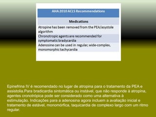 Epinefrina IV é recomendado no lugar de atropina para o tratamento da PEA e
assistolia.Para bradicardia sintomática ou instável, que não responde à atropina,
agentes cronotrópica pode ser considerado como uma alternativa à
estimulação. Indicações para a adenosina agora incluem a avaliação inicial e
tratamento de estável, monomórfica, taquicardia de complexo largo com um ritmo
regular.
 