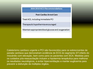 Cateterismo cardíaco urgente e PCI são favorecidos para os sobreviventes de
parada cardíaca que demonstram evidência de ECG do segmento ST-infarto do
miocárdio com elevação, bem como para os pacientes com SCA. Medidas para
os cuidados pós-ressuscitação incluem a hipotermia terapêutica para melhorar
os resultados neurológicos, e evitar hiperventilação e manter euglicemia para
prevenir a disfunção de múltiplos órgãos.
 