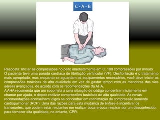 Resposta: Iniciar as compressões no peito imediatamente em C. 100 compressões por minuto
O paciente teve uma parada cardíaca de fibrilação ventricular (VF). Desfibrilação é o tratamento
mais apropriado, mas enquanto se aguardam os equipamentos necessários, você deve iniciar as
compressões torácicas de alta qualidade em vez de gastar tempo com as manobras das vias
aéreas avançadas, de acordo com as recomendações da AHA.
A AHA recomenda que um socorrista a uma situação de código concentrar inicialmente em
chamar por ajuda, e depois realizar compressões torácicas de alta qualidade. As novas
recomendações aconselham leigos se concentrar em reanimação de compressão somente
cardiopulmonar (RCP). Uma das razões para esta mudança de ênfase é incentivar os
transeuntes, que podem estar relutantes em realizar boca-a-boca respirar por um desconhecido,
para fornecer alta qualidade, no entanto, CPR.
 