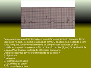 Seu próximo paciente foi internado com um infarto do miocárdio aparente. Como
você entra na sala, ele geme e quedas na cama. O paciente não responde e sem
pulso. A equipe começa imediatamente as compressões torácicas de alta
qualidade, enquanto você obter a fita de ritmo do monitor (figura). Você identificá-
lo como PEA. Imagem cortesia de Wikimedia Commons.
Qual dos seguintes deve ser administrado ao paciente?
A. Epinefrina
B. Atropina
C. Bicarbonato de sódio
D. Gluconato de cálcio
E. Todos os itens acima
 