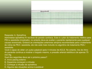 Resposta: A. Epinefrina
Administrar epinefrina IV na dose de parada cardíaca. Este é o pilar do tratamento médico para
PEA e assistolia (mostrado), no entanto deve-se avaliar o paciente rapidamente para qualquer
causas reversíveis. Embora as orientações anteriores atropina recomendada para o tratamento
de rotina da PEA / assistolia, ele não está mais incluído no algoritmo de tratamento PEA /
assistolia.
Você é capaz de obter um pulso palpável após 4 minutos de ACLS. No entanto, tira de ritmo
do paciente continua a mostrar o traçado mesmo, e pressão arterial sistólica é de apenas 75
mm Hg.
Qual dos seguintes deve ser o próximo passo?
A. Início pacing externo
B. Dopamina começam a infusão
C. Começar a infusão de epinefrina
D. Alguma das situações acima é aceitável
 