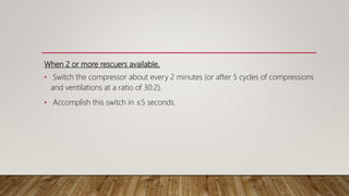When 2 or more rescuers available,
• Switch the compressor about every 2 minutes (or after 5 cycles of compressions
and ventilations at a ratio of 30:2).
• Accomplish this switch in ≤5 seconds.
 