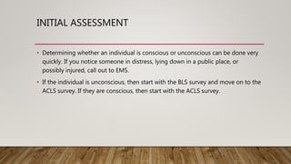 INITIAL ASSESSMENT
• Determining whether an individual is conscious or unconscious can be done very
quickly. If you notice someone in distress, lying down in a public place, or
possibly injured, call out to EMS.
• If the individual is unconscious, then start with the BLS survey and move on to the
ACLS survey. If they are conscious, then start with the ACLS survey.
 