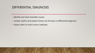 DIFFERENTIAL DIAGNOSIS
• Identify and treat reversible causes.
• Cardiac rhythm and patient history are the keys to differential diagnosis.
• Assess when to shock versus medicate.
 