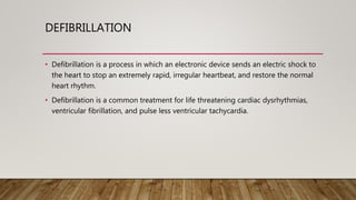 DEFIBRILLATION
• Defibrillation is a process in which an electronic device sends an electric shock to
the heart to stop an extremely rapid, irregular heartbeat, and restore the normal
heart rhythm.
• Defibrillation is a common treatment for life threatening cardiac dysrhythmias,
ventricular fibrillation, and pulse less ventricular tachycardia.
 
