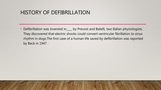 HISTORY OF DEFIBRILLATION
• Defibrillation was invented in____ by Prevost and Batelli, two Italian physiologists.
They discovered that electric shocks could convert ventricular fibrillation to sinus
rhythm in dogs.The first case of a human life saved by defibrillation was reported
by Beck in 1947 .
 