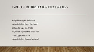 TYPES OF DEFIBRILLATOR ELECTRODES:-
a) Spoon shaped electrode
• Applied directly to the heart
b) Paddle type electrode
• Applied against the chest wall
c) Pad type electrode
• Applied directly on chest wall
 