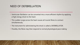 NEED OF DEFIBRILLATION
• Ventricular fibrillation can be converted into a more efficient rhythm by applying
a high energy shock to the heart.
• This sudden surge across the heart causes all muscle fibres to contract
simultaneously.
• The instrument for administering the shock is called a DEFIBRILLATOR.
• Possibly, the fibres may then respond to normal physiological pace making
 