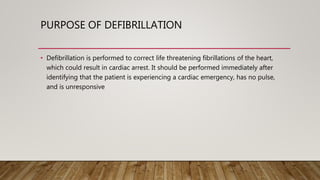 PURPOSE OF DEFIBRILLATION
• Defibrillation is performed to correct life threatening fibrillations of the heart,
which could result in cardiac arrest. It should be performed immediately after
identifying that the patient is experiencing a cardiac emergency, has no pulse,
and is unresponsive
 