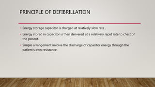 PRINCIPLE OF DEFIBRILLATION
• Energy storage capacitor is charged at relatively slow rate .
• Energy stored in capacitor is then delivered at a relatively rapid rate to chest of
the patient.
• Simple arrangement involve the discharge of capacitor energy through the
patient’s own resistance.
 