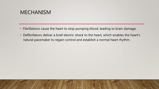 MECHANISM
• Fibrillations cause the heart to stop pumping blood, leading to brain damage.
• Defibrillators deliver a brief electric shock to the heart, which enables the heart's
natural pacemaker to regain control and establish a normal heart rhythm.
 