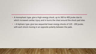 • A monophasic type, give a high-energy shock, up to 360 to 400 joules due to
which increased cardiac injury and in burns the chest around the shock pad sites.
• • A biphasic type, give two sequential lower energy shocks of 120 - 200 joules,
with each shock moving in an opposite polarity between the pads.
 