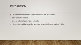 PRECAUTION
• The paddles used in the procedure should not be placed:-
• on a woman's breasts
• over an internal pacemaker patients.
• Before the paddle is used, a gel must be applied to the patient's skin
 