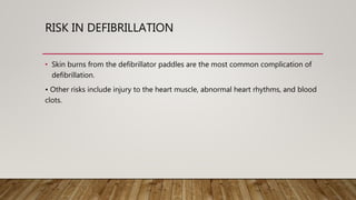 RISK IN DEFIBRILLATION
• Skin burns from the defibrillator paddles are the most common complication of
defibrillation.
• Other risks include injury to the heart muscle, abnormal heart rhythms, and blood
clots.
 
