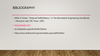BIBLIOGRAPHY
• Willis A Tacker, “External Defibrillators,” in The Biomedical Engineering Handbook,
J. Bronzino (ed) CRC Press, 1995.
• www.google.com
• en.wikipedia.org/wiki/Defibrillation
• http://www.slideworld.org/viewslides.aspx/defibrillator
 