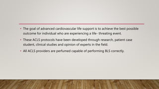 • The goal of advanced cardiovascular life support is to achieve the best possible
outcome for individual who are experiencing a life- threating event.
• These ACLS protocols have been developed through research, patient case
student, clinical studies and opinion of experts in the field.
• All ACLS providers are perfumed capable of performing BLS correctly.
 