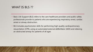 WHAT IS BLS ??
• Basic Life Support (BLS) refers to the care healthcare providers and public safety
professionals provide to patients who are experiencing respiratory arrest, cardiac
arrest or airway obstruction.
• BLS includes psychomotor skills for performing high-quality cardiopulmonary
resuscitation (CPR), using an automated external deﬁbrillator (AED) and relieving
an obstructed airway for patients of all ages
 