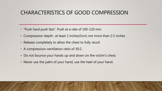 CHARACTERISTICS OF GOOD COMPRESSION
• “Push hard push fast”. Push at a rate of 100-120 min.
• Compression depth- at least 2 inches(5cm) not more than 2.5 inches
• Release completely to allow the chest to fully recoil.
• A compression-ventilation ratio of 30:2 .
• Do not bounce your hands up and down on the victim's chest.
• Never use the palm of your hand, use the heel of your hand.
 