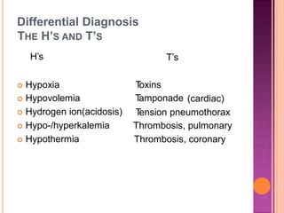Differential Diagnosis
THE H’S
H’s
T’SAND
T’s
 Hypoxia
 Hypovolemia
 Hydrogen ion(acidosis)
 Hypo-/hyperkalemia
 Hypothermia
Toxins
Tamponade (cardiac)
Tension pneumothorax
Thrombosis, pulmonary
Thrombosis, coronary
 