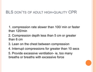 BLS DON’TS OF ADULT HIGH-QUALITY CPR
1. compression rate slower than 100/ min or faster
than 120/min
2. Compression depth less than 5 cm or greater
than 6 cm
3. Lean on the chest between compression
4. Interrupt compressions for greater than 10 secs
5. Provide excessive ventilation- ie, too many
breaths or breaths with excessive force
 