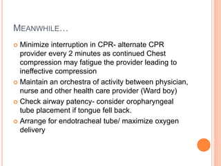 MEANWHILE…
 Minimize interruption in CPR- alternate CPR
provider every 2 minutes as continued Chest
compression may fatigue the provider leading to
ineffective compression
 Maintain an orchestra of activity between physician,
nurse and other health care provider (Ward boy)
 Check airway patency- consider oropharyngeal
tube placement if tongue fell back.
 Arrange for endotracheal tube/ maximize oxygen
delivery
 