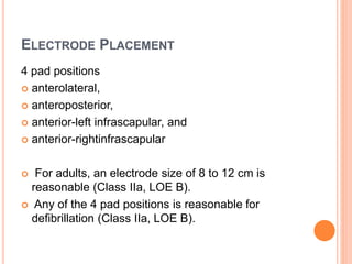 ELECTRODE PLACEMENT
4 pad positions
 anterolateral,
 anteroposterior,
 anterior-left infrascapular, and
 anterior-rightinfrascapular
 For adults, an electrode size of 8 to 12 cm is
reasonable (Class IIa, LOE B).
 Any of the 4 pad positions is reasonable for
defibrillation (Class IIa, LOE B).
 