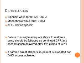 DEFIBRILLATION
 Biphasic wave form: 120- 200 J
 Monophasic wave form: 360 J
 AED- device specific
 Failure of a single adequate shock to restore a
pulse should be followed by continued CPR and
second shock delivered after five cycles of CPR
 If cardiac arrest still persist- patient is intubated and
IV/IO access achieved
 