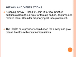 AIRWAY AND VENTILATIONS
 Opening airway – Head tilt, chin lift or jaw thrust, in
addition explore the airway for foreign bodies, dentures and
remove them. Consider oropharyngeal tube placement.
 The Health care provider should open the airway and give
rescue breaths with chest compressions
 