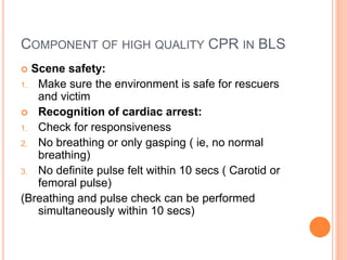 COMPONENT OF HIGH QUALITY CPR IN BLS
 Scene safety:
1. Make sure the environment is safe for rescuers
and victim
 Recognition of cardiac arrest:
1. Check for responsiveness
2. No breathing or only gasping ( ie, no normal
breathing)
3. No definite pulse felt within 10 secs ( Carotid or
femoral pulse)
(Breathing and pulse check can be performed
simultaneously within 10 secs)
 
