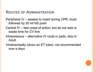 ROUTES OF ADMINISTRATION
Peripheral IV – easiest to insert during CPR, must
followed by 20 ml NS push
Central IV – fast onset of action, but do not wait or
waste time for CV line
Intraosseous – alternative IV route in peds, also in
Adult
Intratracheally (down an ET tube)- not recommended
now a days
 