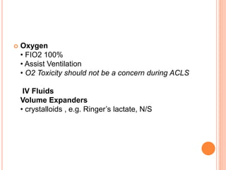 Oxygen
• FIO2 100%
• Assist Ventilation
• O2 Toxicity should not be a concern during ACLS
IV Fluids
Volume Expanders
• crystalloids , e.g. Ringer’s lactate, N/S
 