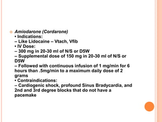  Amiodarone (Cordarone)
• Indications:
– Like Lidocaine – Vtach, Vfib
• IV Dose:
– 300 mg in 20-30 ml of N/S or D5W
– Supplemental dose of 150 mg in 20-30 ml of N/S or
D5W
– Followed with continuous infusion of 1 mg/min for 6
hours than .5mg/min to a maximum daily dose of 2
grams
• Contraindications:
– Cardiogenic shock, profound Sinus Bradycardia, and
2nd and 3rd degree blocks that do not have a
pacemake
 