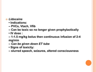  Lidocaine
• Indications:
– PVCs, Vtach, Vfib
– Can be toxic so no longer given prophylactically
• IV dose :
– 1-1.5 mg/kg bolus then continuous infusion of 2-4
mg/min
– Can be given down ET tube
• Signs of toxicity:
– slurred speech, seizures, altered consciousness
 