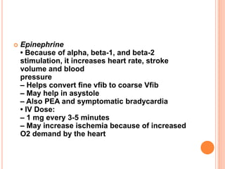  Epinephrine
• Because of alpha, beta-1, and beta-2
stimulation, it increases heart rate, stroke
volume and blood
pressure
– Helps convert fine vfib to coarse Vfib
– May help in asystole
– Also PEA and symptomatic bradycardia
• IV Dose:
– 1 mg every 3-5 minutes
– May increase ischemia because of increased
O2 demand by the heart
 