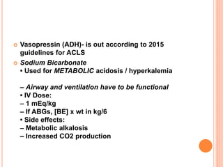  Vasopressin (ADH)- is out according to 2015
guidelines for ACLS
 Sodium Bicarbonate
• Used for METABOLIC acidosis / hyperkalemia
– Airway and ventilation have to be functional
• IV Dose:
– 1 mEq/kg
– If ABGs, [BE] x wt in kg/6
• Side effects:
– Metabolic alkalosis
– Increased CO2 production
 
