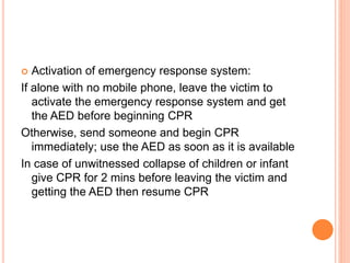  Activation of emergency response system:
If alone with no mobile phone, leave the victim to
activate the emergency response system and get
the AED before beginning CPR
Otherwise, send someone and begin CPR
immediately; use the AED as soon as it is available
In case of unwitnessed collapse of children or infant
give CPR for 2 mins before leaving the victim and
getting the AED then resume CPR
 