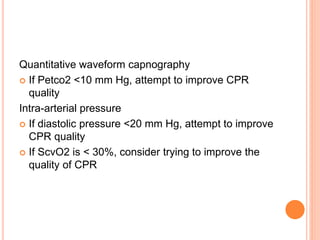 Quantitative waveform capnography
 If Petco2 <10 mm Hg, attempt to improve CPR
quality
Intra-arterial pressure
 If diastolic pressure <20 mm Hg, attempt to improve
CPR quality
 If ScvO2 is < 30%, consider trying to improve the
quality of CPR
 