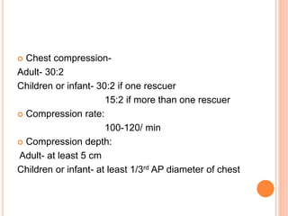  Chest compression-
Adult- 30:2
Children or infant- 30:2 if one rescuer
15:2 if more than one rescuer
 Compression rate:
100-120/ min
 Compression depth:
Adult- at least 5 cm
Children or infant- at least 1/3rd AP diameter of chest
 