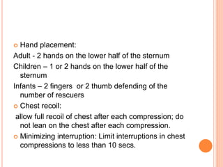  Hand placement:
Adult - 2 hands on the lower half of the sternum
Children – 1 or 2 hands on the lower half of the
sternum
Infants – 2 fingers or 2 thumb defending of the
number of rescuers
 Chest recoil:
allow full recoil of chest after each compression; do
not lean on the chest after each compression.
 Minimizing interruption: Limit interruptions in chest
compressions to less than 10 secs.
 