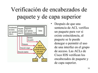 Verificación de encabezados de paquete y de capa superior Después de que una sentencia de ACL verifica un paquete para ver si existe coincidencia, al paquete se le puede denegar o permitir el uso de una interfaz en el grupo de acceso. Las ACL s  de Cisco IOS verifican los encabezados de paquete y de capa superior.  