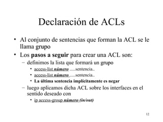 Declaración de ACLs Al conjunto de sentencias que forman la ACL se le llama  grupo Los  pasos a seguir  para crear una ACL son: definimos la lista que formará un  grupo access-list  número  .....sentencia.. access-list  número  .....sentencia.. La última sentencia implícitamente es negar luego aplicamos dicha ACL sobre los interfaces en el sentido deseado con  ip access-group  número  (in/out) 