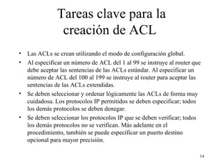 Tareas clave para la creación de ACL   Las ACL s  se crean utilizando el modo de configuración global.   Al especificar un número de ACL del 1 al 99 se instruye al router que debe aceptar las sentencias de las ACL s  estándar. Al especificar un número de ACL del 100 al 199 se instruye al router para aceptar las sentencias de las ACL s  extendidas.   Se deben seleccionar y ordenar lógicamente las ACL s  de forma muy cuidadosa. Los protocolos IP permitidos se deben especificar; todos los demás protocolos se deben denegar.   Se deben seleccionar los protocolos IP que se deben verificar; todos los demás protocolos no se verifican. Más adelante en el procedimiento, también se puede especificar un puerto destino opcional para mayor precisión.   
