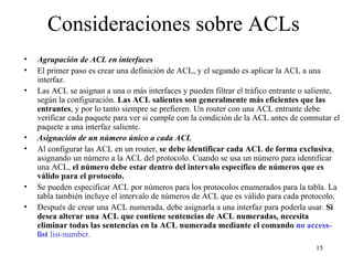 Consideraciones sobre ACLs Agrupación de ACL en interfaces El primer paso es crear una definición de ACL, y el segundo es aplicar la ACL a una interfaz. Las ACL se asignan a una o más interfaces y pueden filtrar el tráfico entrante o saliente, según la configuración.  Las ACL salientes son generalmente más eficientes que las entrantes , y por lo tanto siempre se prefieren. Un router con una ACL entrante debe verificar cada paquete para ver si cumple con la condición de la ACL antes de conmutar el paquete a una interfaz saliente. Asignación de un número único a cada ACL Al configurar las ACL en un router,  se debe identificar cada ACL de forma exclusiva , asignando un número a la ACL del protocolo. Cuando se usa un número para identificar una ACL,  el número debe estar dentro del intervalo específico de números que es válido para el protocolo. Se pueden especificar ACL por números para los protocolos enumerados para la tabla. La tabla también incluye el intervalo de números de ACL que es válido para cada protocolo.  Después de crear una ACL numerada, debe asignarla a una interfaz para poderla usar.  Si desea alterar una ACL que contiene sentencias de ACL numeradas, necesita eliminar todas las sentencias en la ACL numerada mediante el comando   no access-list   list-number. 