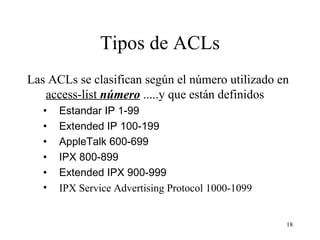 Tipos de ACLs Las ACLs se clasifican según el número utilizado en  access-list  número  .....y que están definidos Estandar IP 1-99 Extended IP 100-199 AppleTalk 600-699 IPX 800-899 Extended IPX 900-999 IPX Service Advertising Protocol 1000-1099   