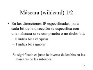 Máscara (wildcard) 1/2 En las direcciones IP especificadas, para cada bit de la dirección se especifica con una máscara si se comprueba o no dicho bit: 0 indica bit a chequear 1 indica bit a ignorar Su significado es justo la inversa de los bits en las máscaras de las subredes. 